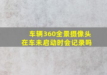 车辆360全景摄像头 在车未启动时会记录吗